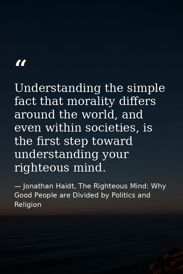 Understanding the simple fact that morality differs around the world, and even within societies, is the first step towar — Jonathan Haidt, The Righteous Mind: Why Good People are Divided by Politics and Religion