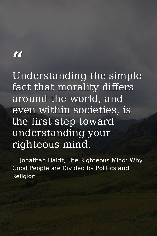 Understanding the simple fact that morality differs around the world, and even within societies, is the first step towar — Jonathan Haidt, The Righteous Mind: Why Good People are Divided by Politics and Religion