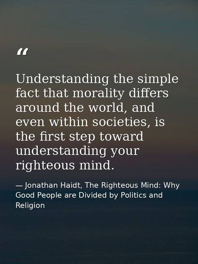 Understanding the simple fact that morality differs around the world, and even within societies, is the first step towar — Jonathan Haidt, The Righteous Mind: Why Good People are Divided by Politics and Religion