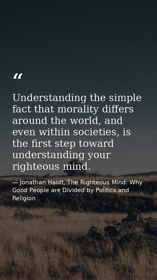 Understanding the simple fact that morality differs around the world, and even within societies, is the first step towar — Jonathan Haidt, The Righteous Mind: Why Good People are Divided by Politics and Religion