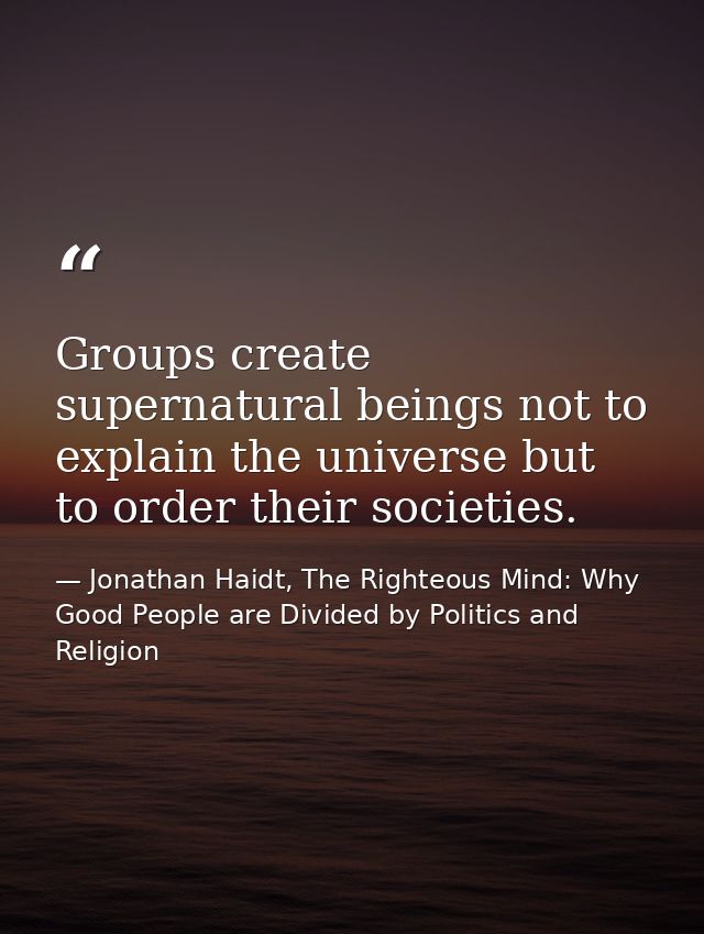 Groups create supernatural beings not to explain the universe but to order their societies. — Jonathan Haidt, The Righteous Mind: Why Good People are Divided by Politics and Religion