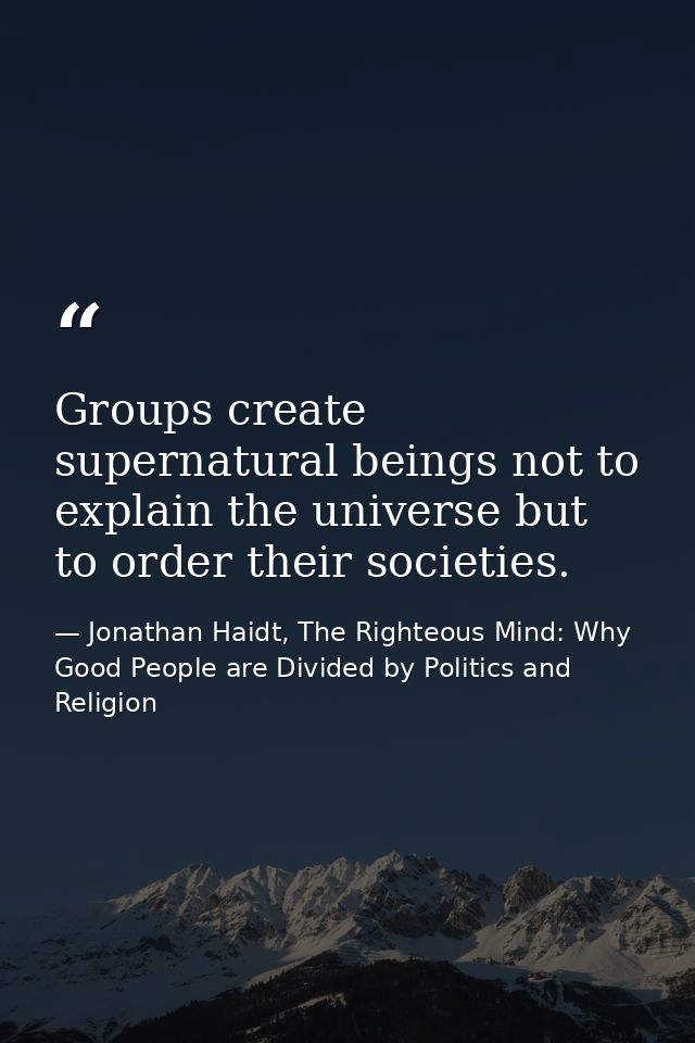 Groups create supernatural beings not to explain the universe but to order their societies. — Jonathan Haidt, The Righteous Mind: Why Good People are Divided by Politics and Religion