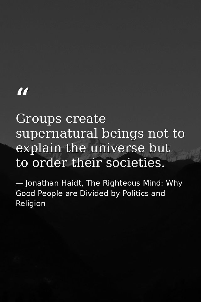 Groups create supernatural beings not to explain the universe but to order their societies. — Jonathan Haidt, The Righteous Mind: Why Good People are Divided by Politics and Religion