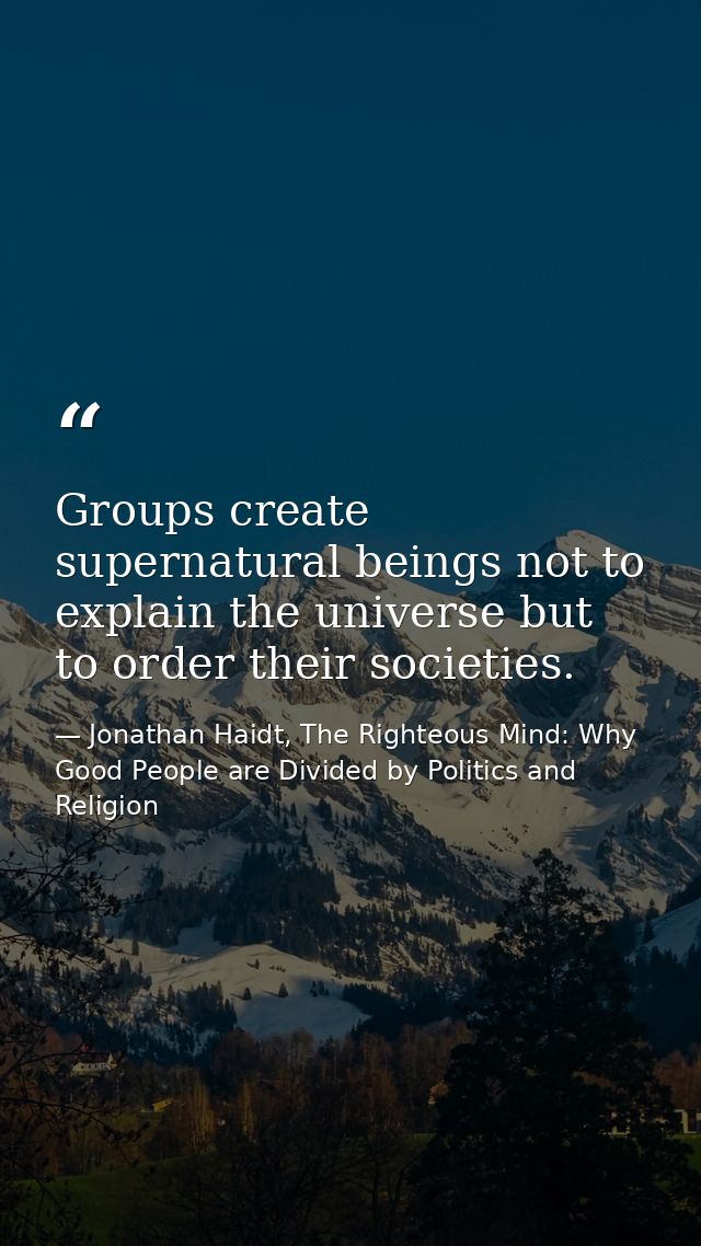 Groups create supernatural beings not to explain the universe but to order their societies. — Jonathan Haidt, The Righteous Mind: Why Good People are Divided by Politics and Religion