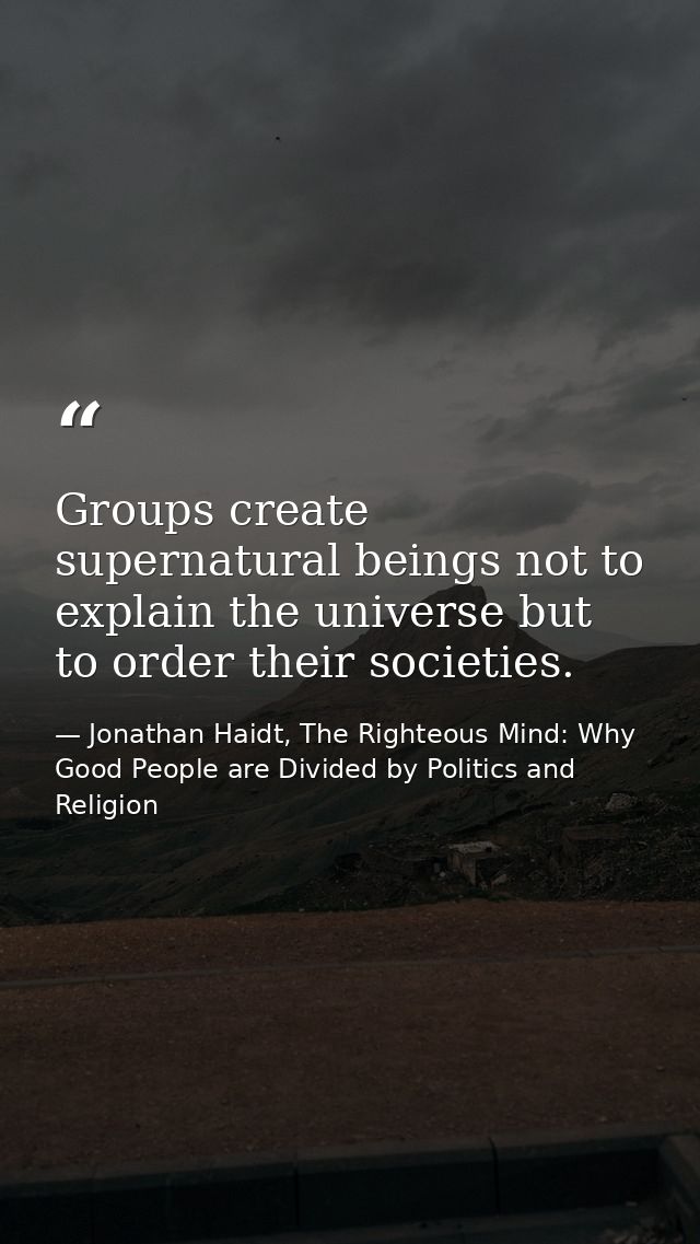 Groups create supernatural beings not to explain the universe but to order their societies. — Jonathan Haidt, The Righteous Mind: Why Good People are Divided by Politics and Religion