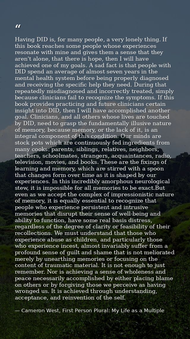 Having DID is, for many people, a very lonely thing. If this book reaches some people whose experiences resonate with mi — Cameron West, First Person Plural: My Life as a Multiple
