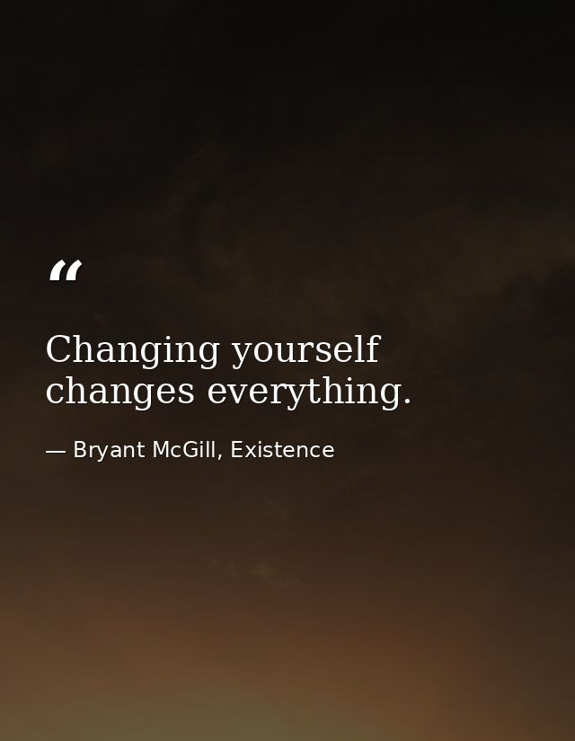 Changing yourself changes everything. — Bryant McGill, Existence