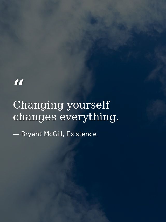 Changing yourself changes everything. — Bryant McGill, Existence