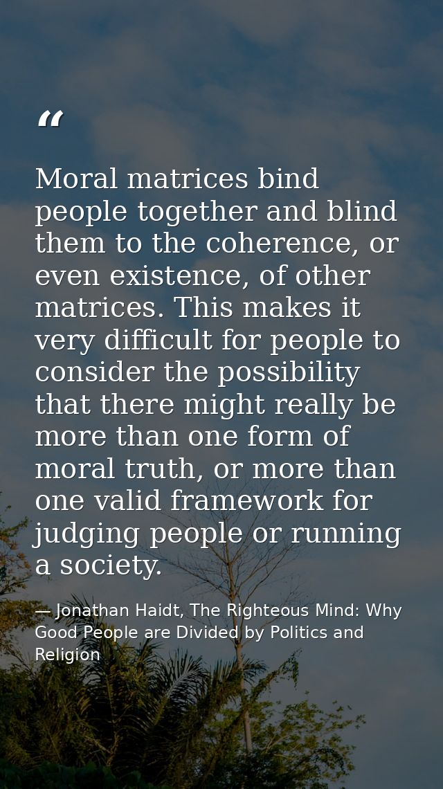 Moral matrices bind people together and blind them to the coherence, or even existence, of other matrices. This makes it — Jonathan Haidt, The Righteous Mind: Why Good People are Divided by Politics and Religion