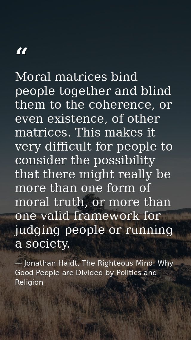 Moral matrices bind people together and blind them to the coherence, or even existence, of other matrices. This makes it — Jonathan Haidt, The Righteous Mind: Why Good People are Divided by Politics and Religion
