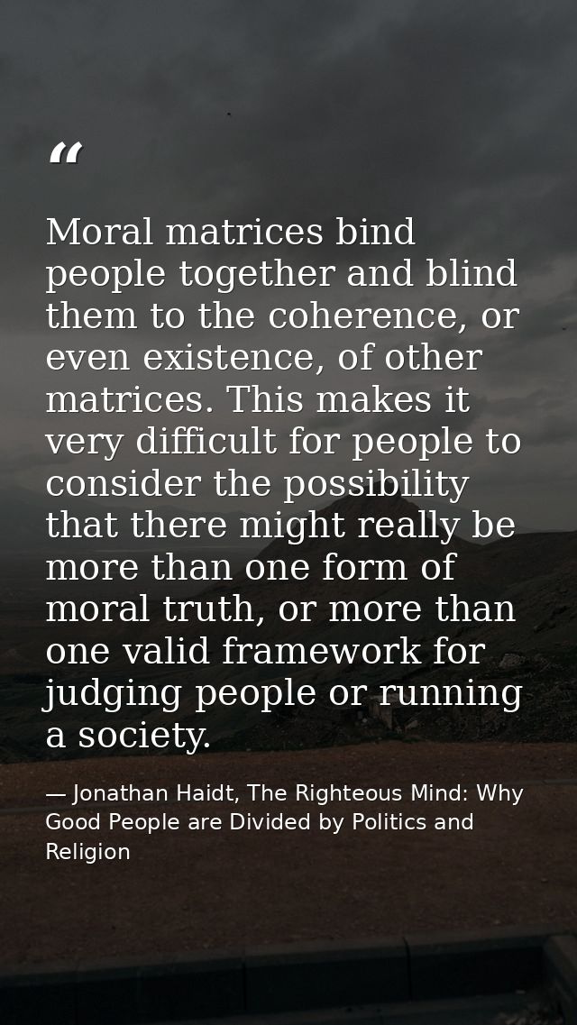 Moral matrices bind people together and blind them to the coherence, or even existence, of other matrices. This makes it — Jonathan Haidt, The Righteous Mind: Why Good People are Divided by Politics and Religion