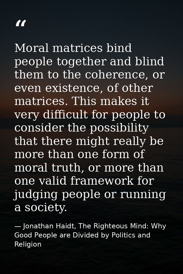 Moral matrices bind people together and blind them to the coherence, or even existence, of other matrices. This makes it — Jonathan Haidt, The Righteous Mind: Why Good People are Divided by Politics and Religion