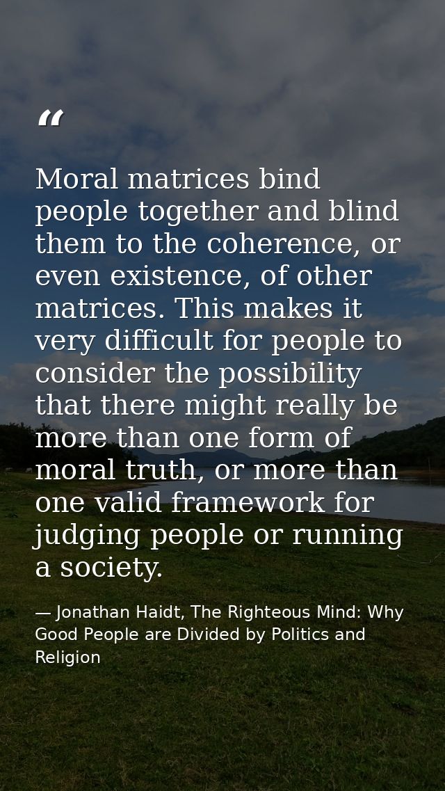 Moral matrices bind people together and blind them to the coherence, or even existence, of other matrices. This makes it — Jonathan Haidt, The Righteous Mind: Why Good People are Divided by Politics and Religion