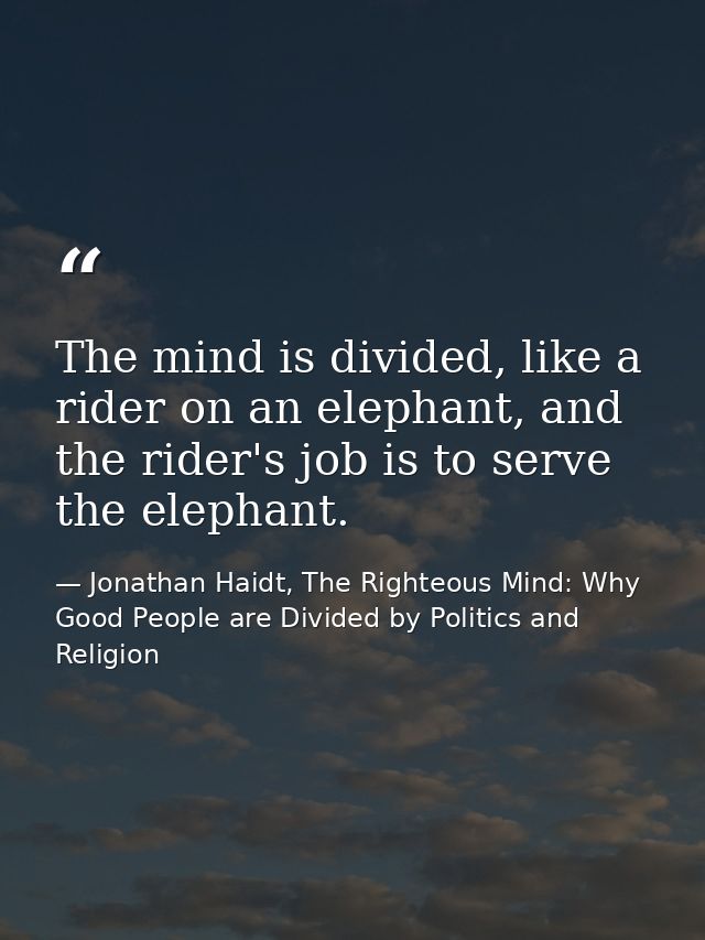 The mind is divided, like a rider on an elephant, and the rider's job is to serve the elephant. — Jonathan Haidt, The Righteous Mind: Why Good People are Divided by Politics and Religion