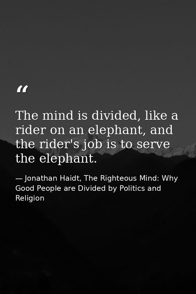 The mind is divided, like a rider on an elephant, and the rider's job is to serve the elephant. — Jonathan Haidt, The Righteous Mind: Why Good People are Divided by Politics and Religion