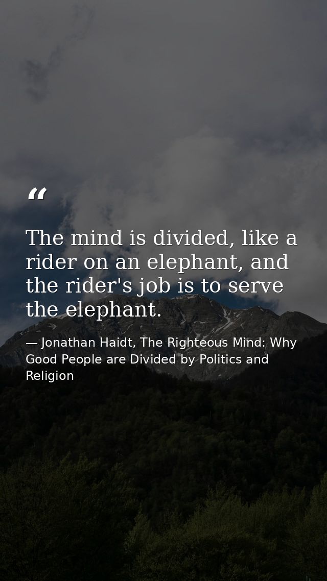 The mind is divided, like a rider on an elephant, and the rider's job is to serve the elephant. — Jonathan Haidt, The Righteous Mind: Why Good People are Divided by Politics and Religion