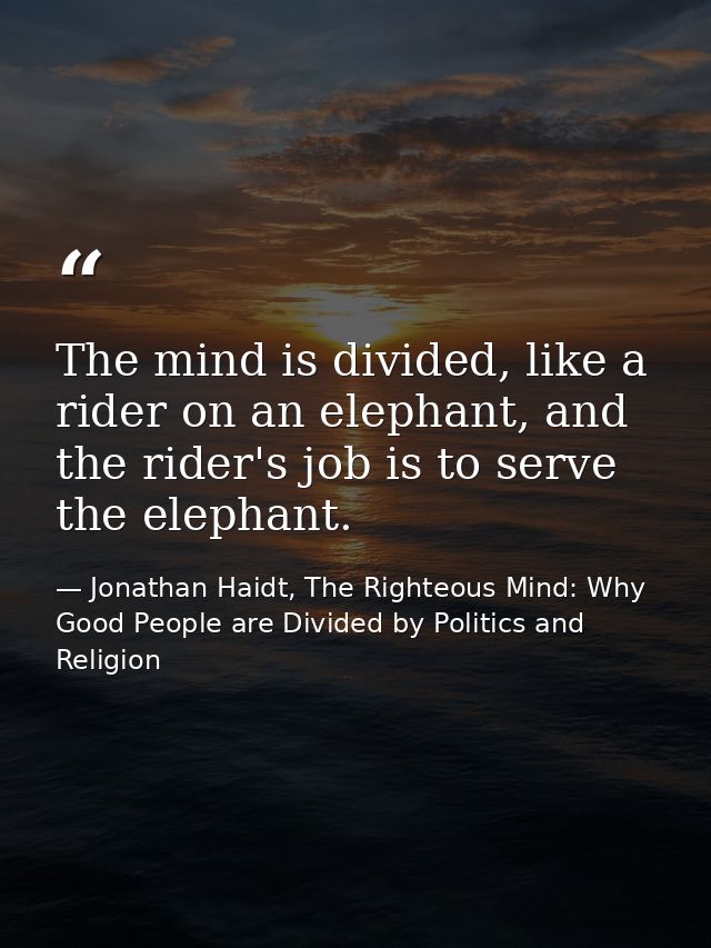 The mind is divided, like a rider on an elephant, and the rider's job is to serve the elephant. — Jonathan Haidt, The Righteous Mind: Why Good People are Divided by Politics and Religion