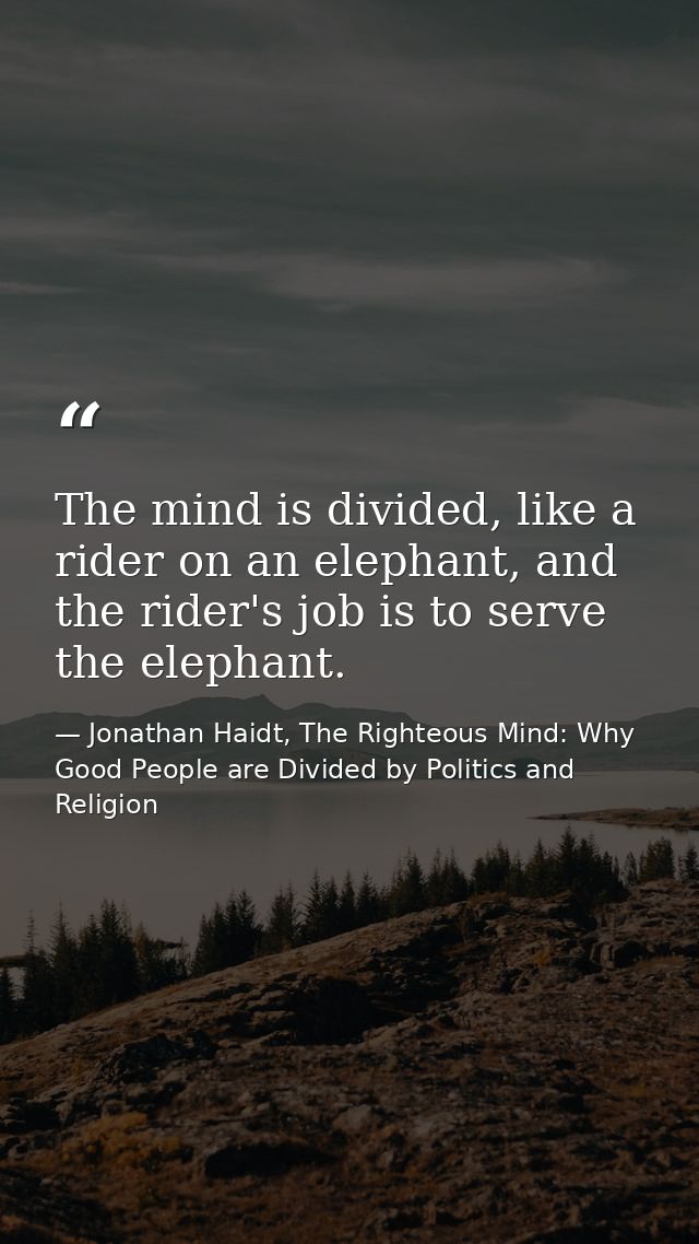 The mind is divided, like a rider on an elephant, and the rider's job is to serve the elephant. — Jonathan Haidt, The Righteous Mind: Why Good People are Divided by Politics and Religion