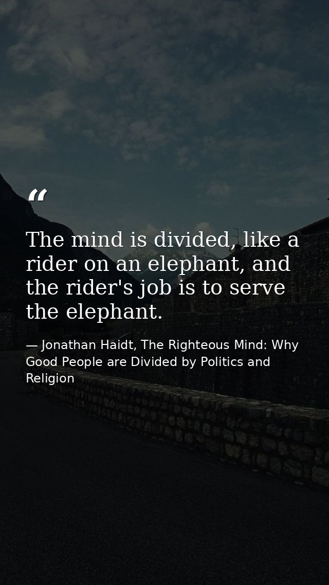 The mind is divided, like a rider on an elephant, and the rider's job is to serve the elephant. — Jonathan Haidt, The Righteous Mind: Why Good People are Divided by Politics and Religion