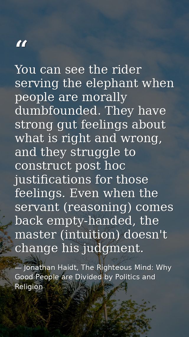You can see the rider serving the elephant when people are morally dumbfounded. They have strong gut feelings about what — Jonathan Haidt, The Righteous Mind: Why Good People are Divided by Politics and Religion