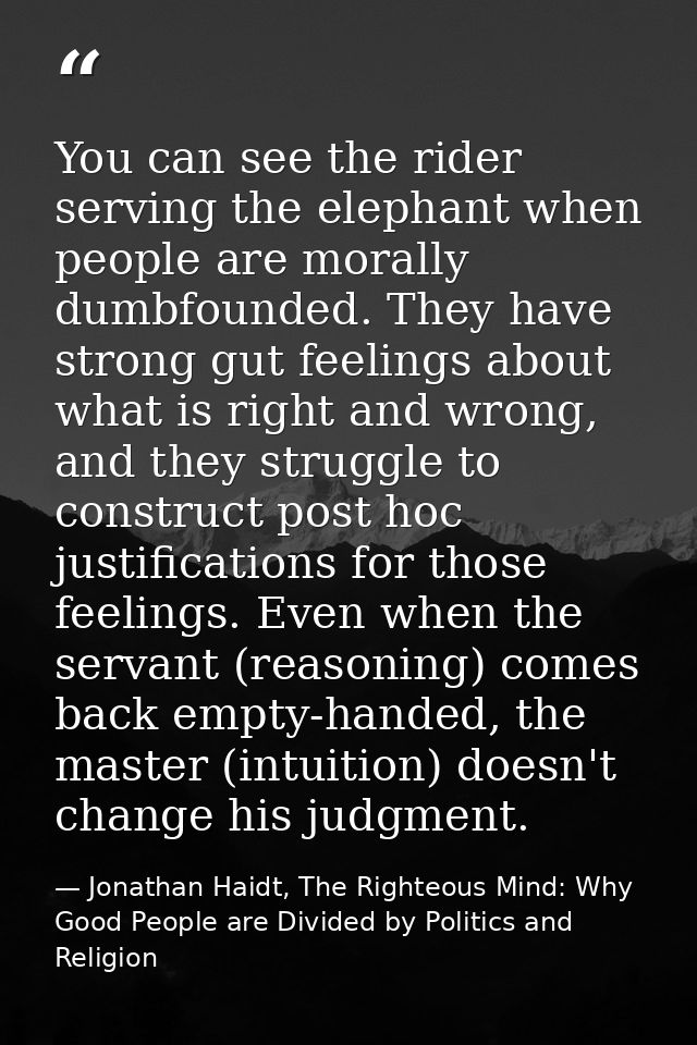 You can see the rider serving the elephant when people are morally dumbfounded. They have strong gut feelings about what — Jonathan Haidt, The Righteous Mind: Why Good People are Divided by Politics and Religion