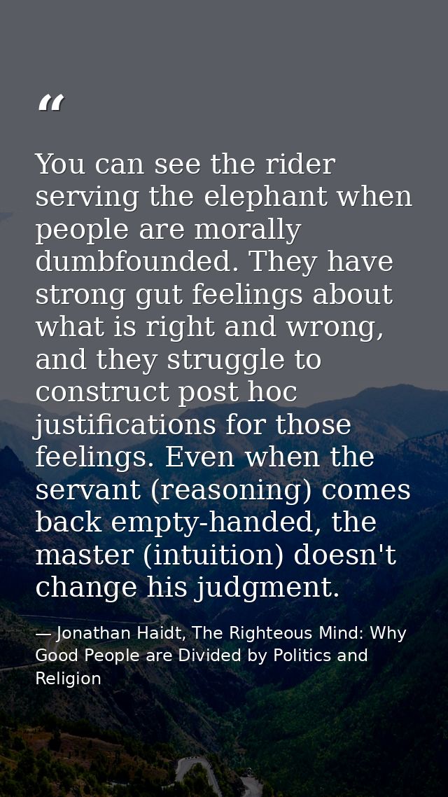 You can see the rider serving the elephant when people are morally dumbfounded. They have strong gut feelings about what — Jonathan Haidt, The Righteous Mind: Why Good People are Divided by Politics and Religion