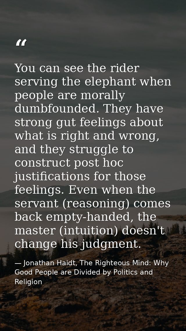 You can see the rider serving the elephant when people are morally dumbfounded. They have strong gut feelings about what — Jonathan Haidt, The Righteous Mind: Why Good People are Divided by Politics and Religion