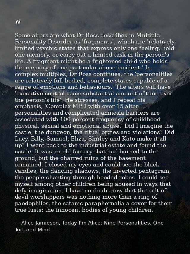 Some alters are what Dr Ross describes in Multiple Personality Disorder as 'fragments'. which are 'relatively limited ps — Alice Jamieson, Today I'm Alice: Nine Personalities, One Tortured Mind