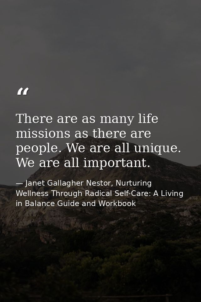 There are as many life missions as there are people. We are all unique. We are all important. — Janet Gallagher Nestor, Nurturing Wellness Through Radical Self-Care: A Living in Balance Guide and Workbook