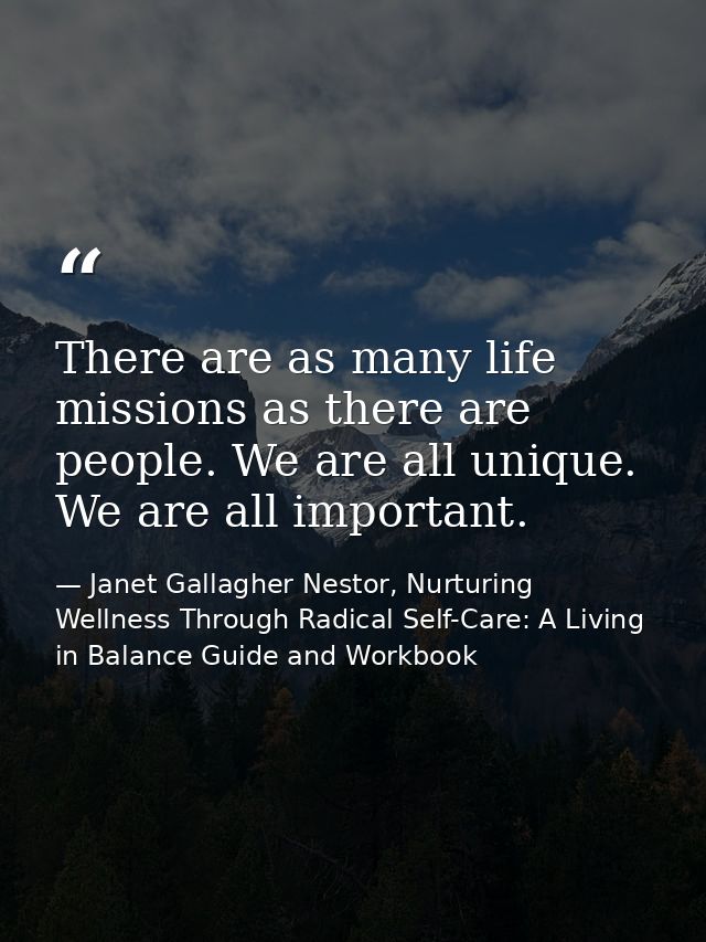 There are as many life missions as there are people. We are all unique. We are all important. — Janet Gallagher Nestor, Nurturing Wellness Through Radical Self-Care: A Living in Balance Guide and Workbook