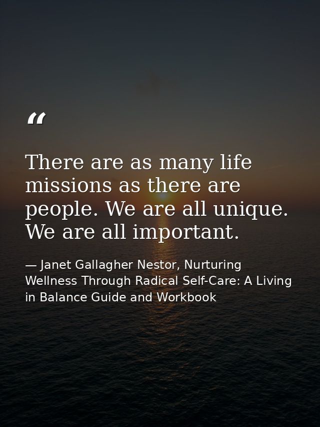 There are as many life missions as there are people. We are all unique. We are all important. — Janet Gallagher Nestor, Nurturing Wellness Through Radical Self-Care: A Living in Balance Guide and Workbook