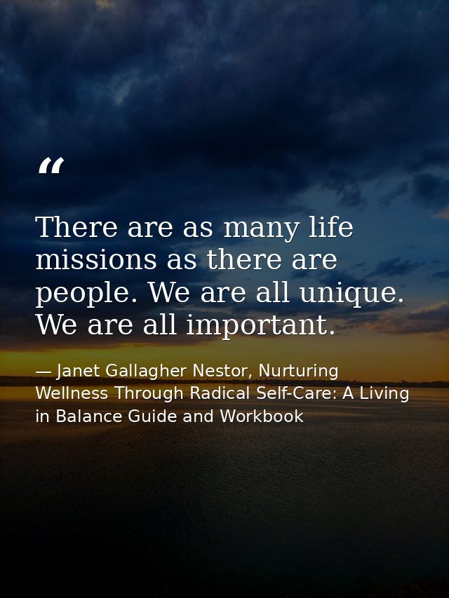 There are as many life missions as there are people. We are all unique. We are all important. — Janet Gallagher Nestor, Nurturing Wellness Through Radical Self-Care: A Living in Balance Guide and Workbook