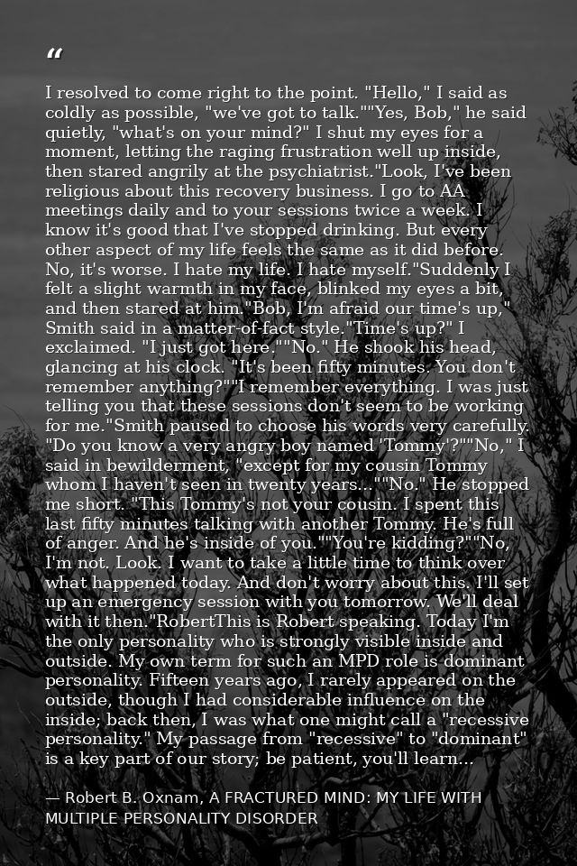 I resolved to come right to the point. "Hello," I said as coldly as possible, "we've got to talk.""Yes, Bob," he said qu — Robert B. Oxnam, A FRACTURED MIND: MY LIFE WITH MULTIPLE PERSONALITY DISORDER