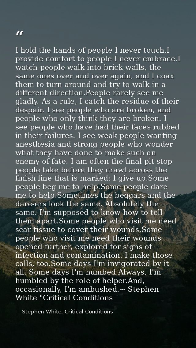 I hold the hands of people I never touch.I provide comfort to people I never embrace.I watch people walk into brick wall — Stephen White, Critical Conditions