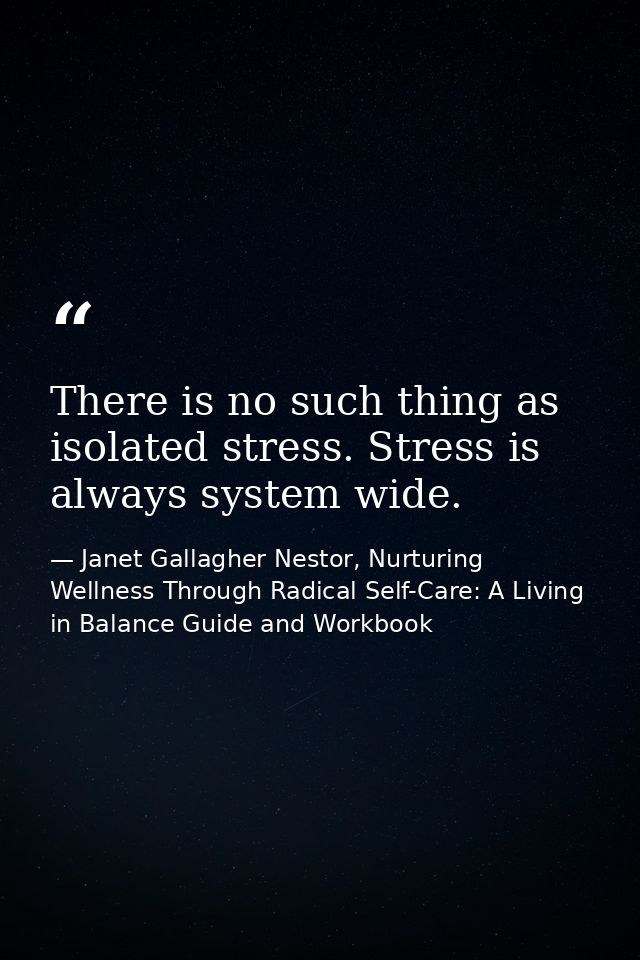 There is no such thing as isolated stress. Stress is always system wide. — Janet Gallagher Nestor, Nurturing Wellness Through Radical Self-Care: A Living in Balance Guide and Workbook