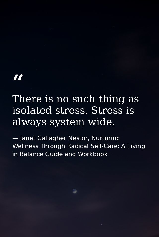 There is no such thing as isolated stress. Stress is always system wide. — Janet Gallagher Nestor, Nurturing Wellness Through Radical Self-Care: A Living in Balance Guide and Workbook