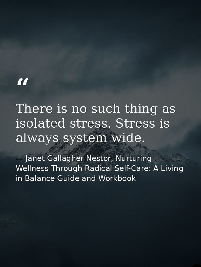 There is no such thing as isolated stress. Stress is always system wide. — Janet Gallagher Nestor, Nurturing Wellness Through Radical Self-Care: A Living in Balance Guide and Workbook