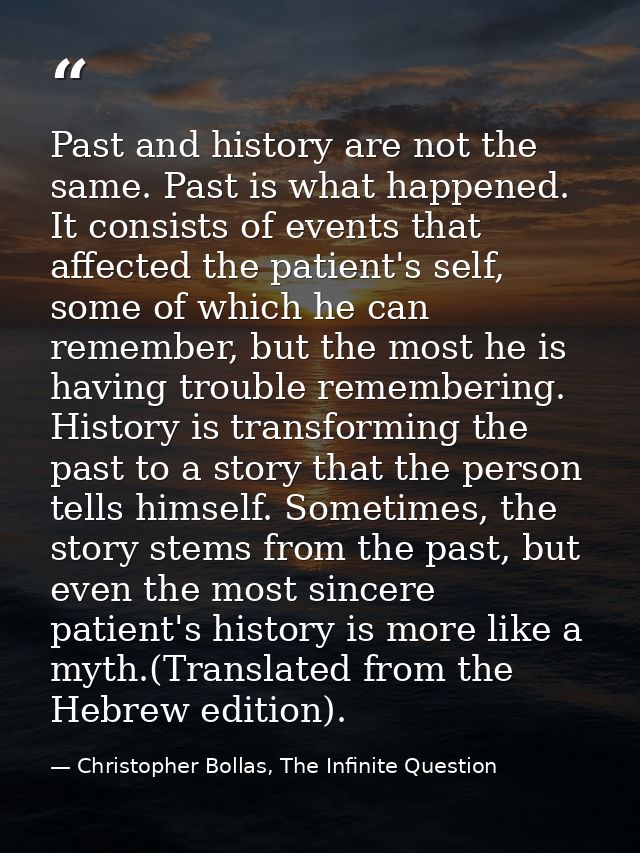 Past and history are not the same. Past is what happened. It consists of events that affected the patient's self, some o — Christopher Bollas, The Infinite Question