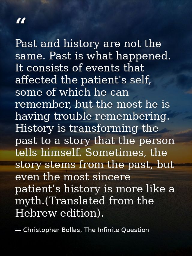 Past and history are not the same. Past is what happened. It consists of events that affected the patient's self, some o — Christopher Bollas, The Infinite Question
