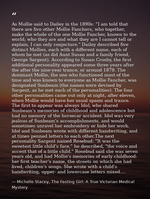 As Mollie said to Dailey in the 1890s: "I am told that there are five other Mollie Fanchers, who together, make the whol — Michelle Stacey, The Fasting Girl: A True Victorian Medical Mystery