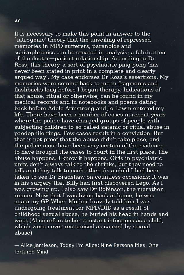 It is necessary to make this point in answer to the `iatrogenic' theory that the unveiling of repressed memories in MPD  — Alice Jamieson, Today I'm Alice: Nine Personalities, One Tortured Mind