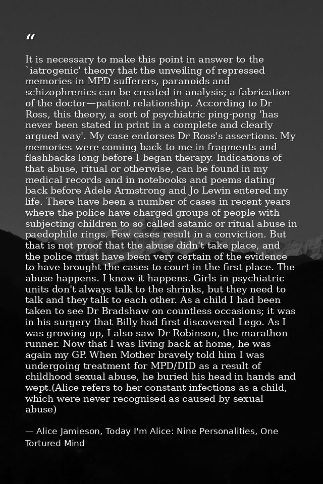 It is necessary to make this point in answer to the `iatrogenic' theory that the unveiling of repressed memories in MPD  — Alice Jamieson, Today I'm Alice: Nine Personalities, One Tortured Mind