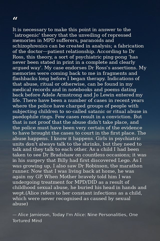 It is necessary to make this point in answer to the `iatrogenic' theory that the unveiling of repressed memories in MPD  — Alice Jamieson, Today I'm Alice: Nine Personalities, One Tortured Mind