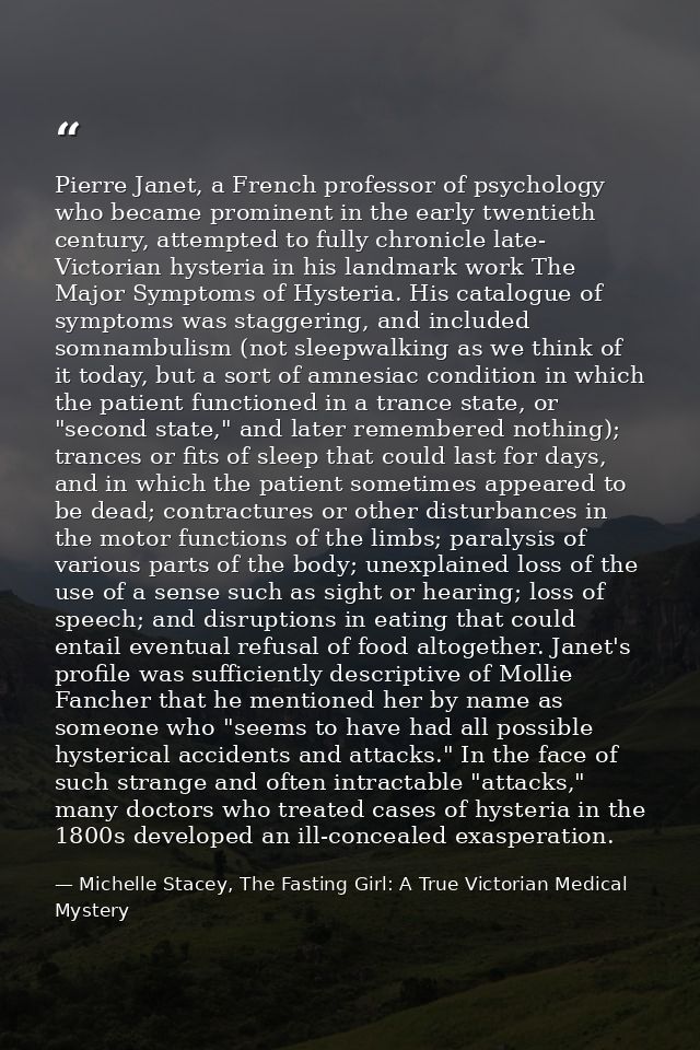 Pierre Janet, a French professor of psychology who became prominent in the early twentieth century, attempted to fully c — Michelle Stacey, The Fasting Girl: A True Victorian Medical Mystery