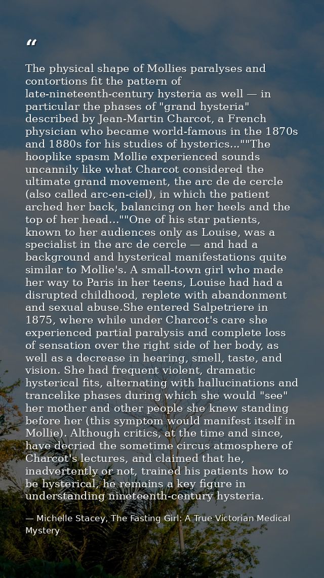The physical shape of Mollies paralyses and contortions fit the pattern of late-nineteenth-century hysteria as well — in — Michelle Stacey, The Fasting Girl: A True Victorian Medical Mystery