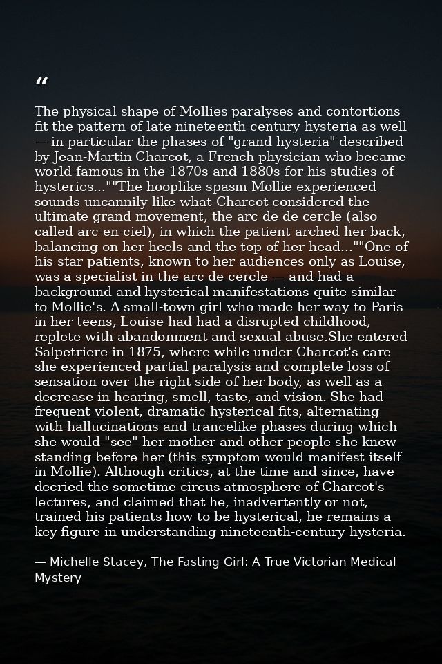 The physical shape of Mollies paralyses and contortions fit the pattern of late-nineteenth-century hysteria as well — in — Michelle Stacey, The Fasting Girl: A True Victorian Medical Mystery