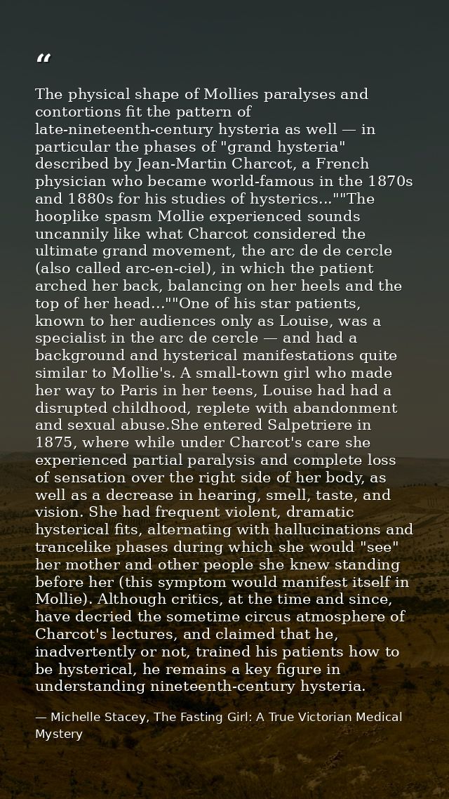 The physical shape of Mollies paralyses and contortions fit the pattern of late-nineteenth-century hysteria as well — in — Michelle Stacey, The Fasting Girl: A True Victorian Medical Mystery