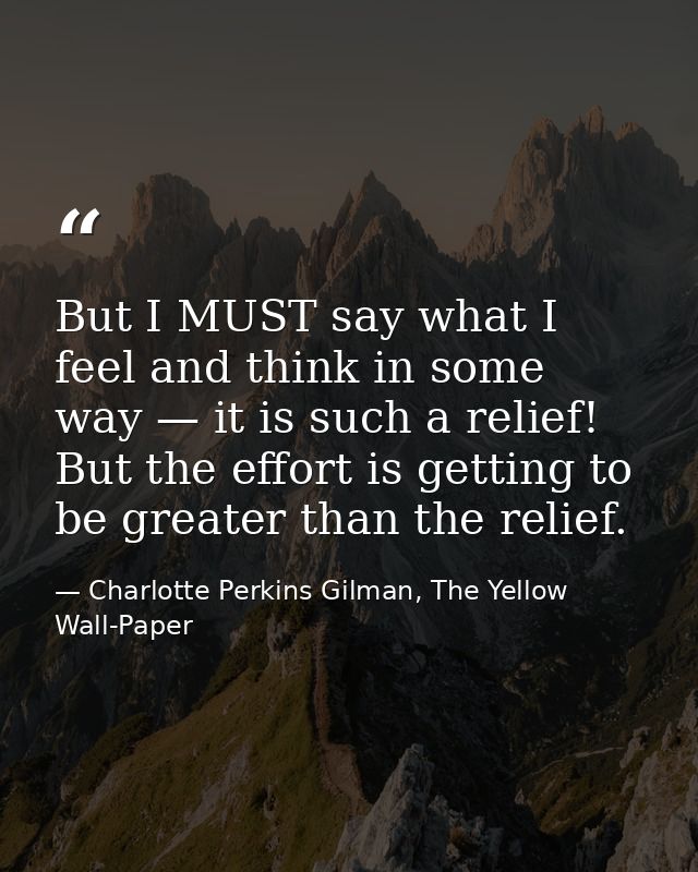 But I MUST say what I feel and think in some way — it is such a relief! But the effort is getting to be greater than the — Charlotte Perkins Gilman, The Yellow Wall-Paper