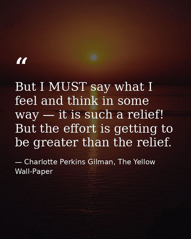 But I MUST say what I feel and think in some way — it is such a relief! But the effort is getting to be greater than the — Charlotte Perkins Gilman, The Yellow Wall-Paper