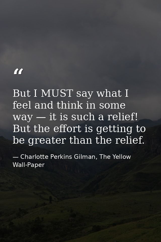 But I MUST say what I feel and think in some way — it is such a relief! But the effort is getting to be greater than the — Charlotte Perkins Gilman, The Yellow Wall-Paper